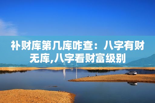 补财库第几库咋查：八字有财无库,八字看财富级别