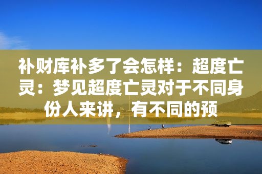 补财库补多了会怎样：超度亡灵：梦见超度亡灵对于不同身份人来讲，有不同的预