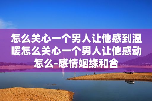 怎么关心一个男人让他感到温暖怎么关心一个男人让他感动怎么-感情姻缘和合