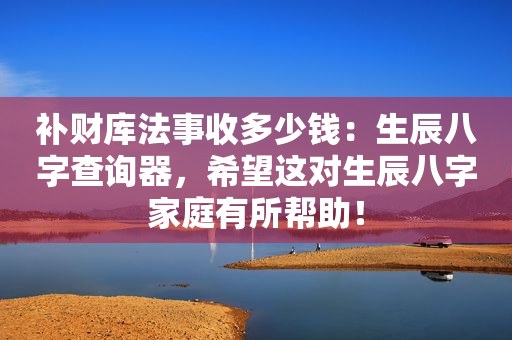 补财库法事收多少钱：生辰八字查询器，希望这对生辰八字家庭有所帮助！