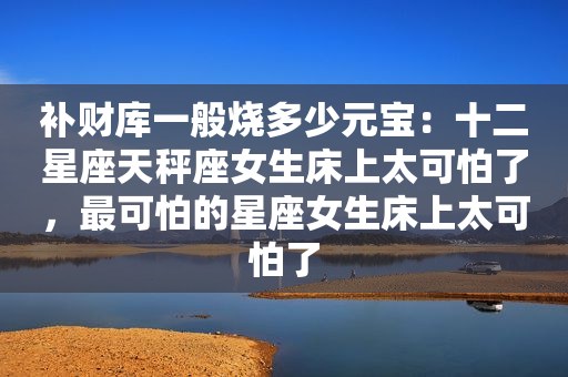 补财库一般烧多少元宝：十二星座天秤座女生床上太可怕了，最可怕的星座女生床上太可怕了