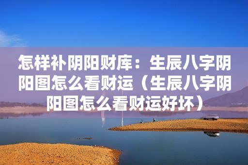 怎样补阴阳财库：生辰八字阴阳图怎么看财运（生辰八字阴阳图怎么看财运好坏）