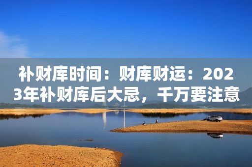 补财库时间：财库财运：2023年补财库后大忌，千万要注意