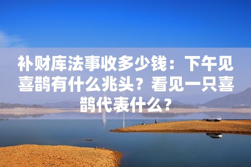 补财库法事收多少钱：下午见喜鹊有什么兆头？看见一只喜鹊代表什么？