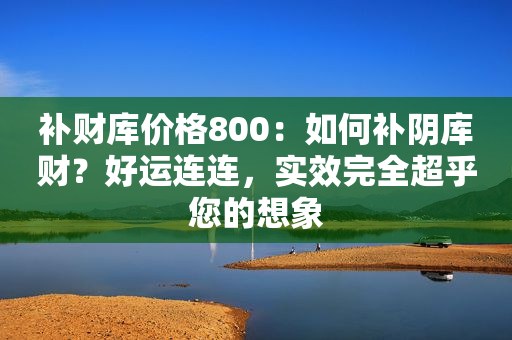 补财库价格800：如何补阴库财？好运连连，实效完全超乎您的想象