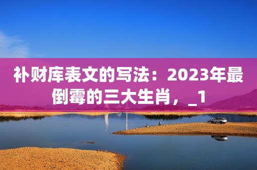 补财库表文的写法：2023年最倒霉的三大生肖，_1