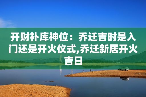 开财补库神位：乔迁吉时是入门还是开火仪式,乔迁新居开火吉日