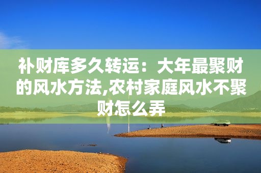 补财库多久转运：大年最聚财的风水方法,农村家庭风水不聚财怎么弄