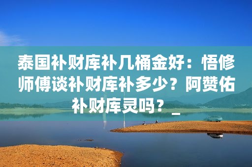 泰国补财库补几桶金好：悟修师傅谈补财库补多少？阿赞佑补财库灵吗？_