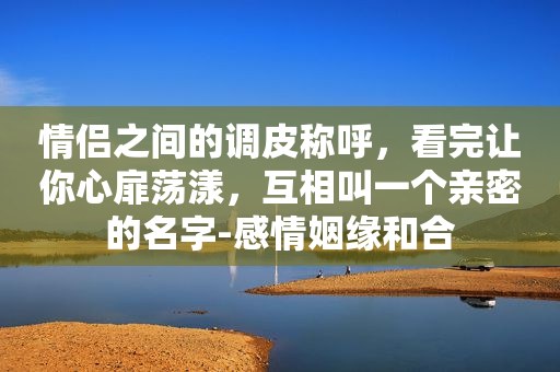 情侣之间的调皮称呼，看完让你心扉荡漾，互相叫一个亲密的名字-感情姻缘和合