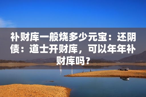 补财库一般烧多少元宝：还阴债：道士开财库，可以年年补财库吗？