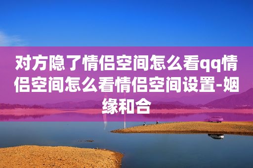 对方隐了情侣空间怎么看qq情侣空间怎么看情侣空间设置-姻缘和合