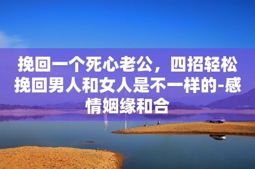 挽回一个死心老公，四招轻松挽回男人和女人是不一样的-感情姻缘和合