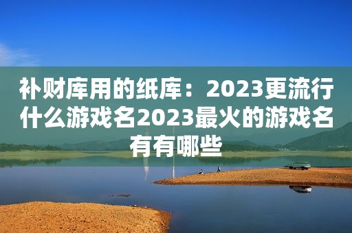 补财库用的纸库：2023更流行什么游戏名2023最火的游戏名有有哪些