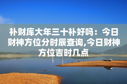 补财库大年三十补好吗：今日财神方位分时辰查询,今日财神方位吉时几点