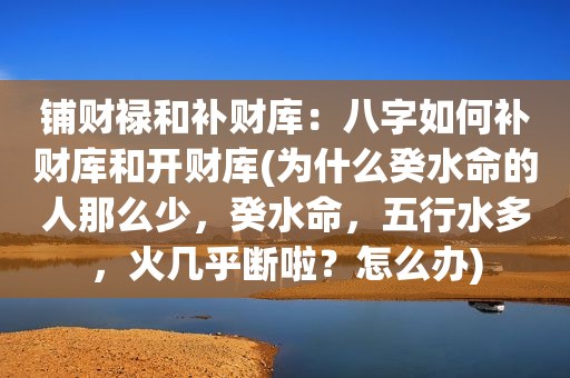 铺财禄和补财库：八字如何补财库和开财库(为什么癸水命的人那么少，癸水命，五行水多，火几乎断啦？怎么办)