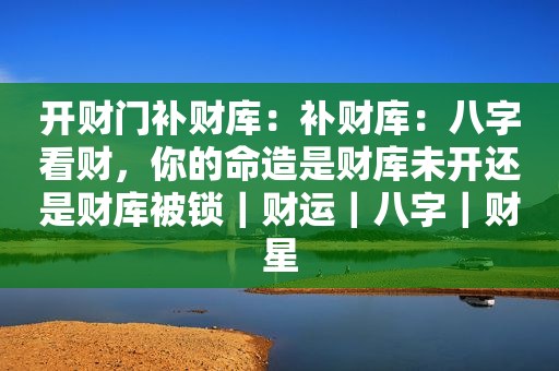 开财门补财库：补财库：八字看财，你的命造是财库未开还是财库被锁｜财运｜八字｜财星