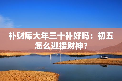 补财库大年三十补好吗：初五怎么迎接财神？