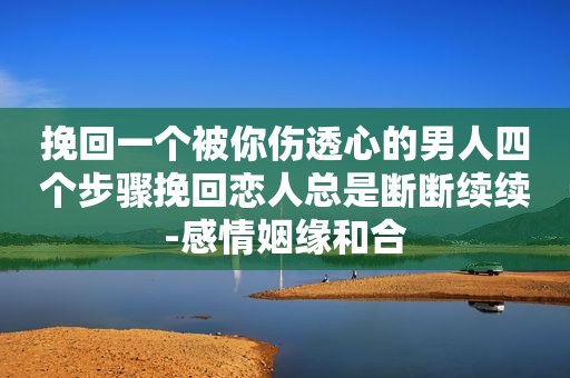 挽回一个被你伤透心的男人四个步骤挽回恋人总是断断续续-感情姻缘和合