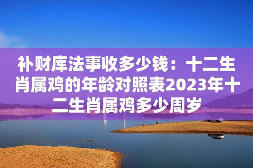 补财库法事收多少钱：十二生肖属鸡的年龄对照表2023年十二生肖属鸡多少周岁