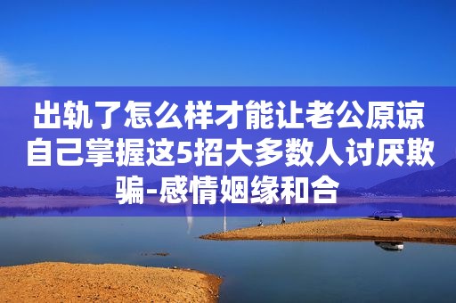 出轨了怎么样才能让老公原谅自己掌握这5招大多数人讨厌欺骗-感情姻缘和合