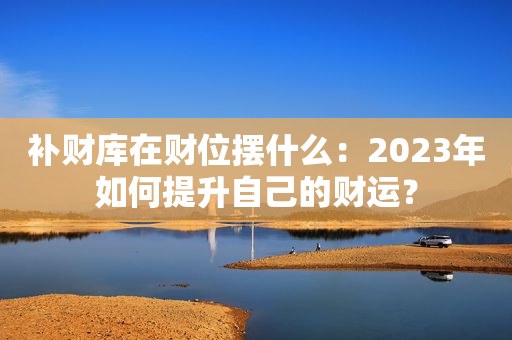 补财库在财位摆什么：2023年如何提升自己的财运？