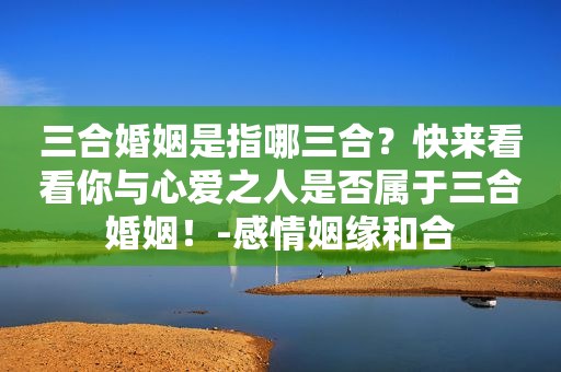 三合婚姻是指哪三合？快来看看你与心爱之人是否属于三合婚姻！-感情姻缘和合