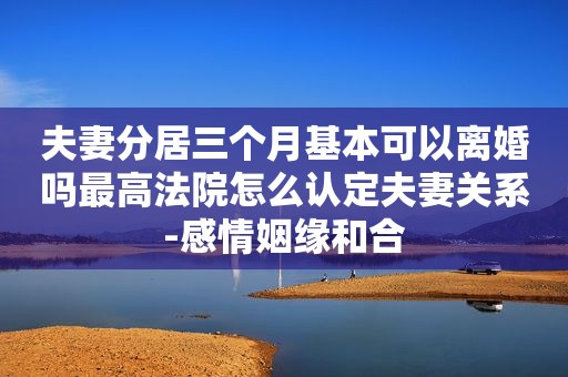 夫妻分居三个月基本可以离婚吗最高法院怎么认定夫妻关系-感情姻缘和合