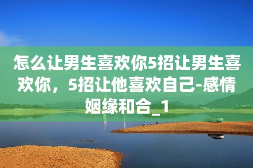 怎么让男生喜欢你5招让男生喜欢你，5招让他喜欢自己-感情姻缘和合_1