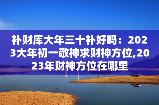 补财库大年三十补好吗：2023大年初一敬神求财神方位,2023年财神方位在哪里