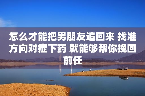 怎么才能把男朋友追回来 找准方向对症下药 就能够帮你挽回前任