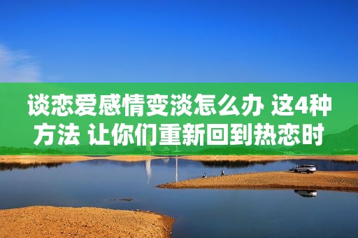 谈恋爱感情变淡怎么办 这4种方法 让你们重新回到热恋时