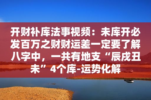 开财补库法事视频：未库开必发百万之财财运差一定要了解八字中，一共有地支“辰戌丑未”4个库-运势化解