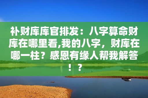 补财库库官排发：八字算命财库在哪里看,我的八字，财库在哪一柱？感恩有缘人帮我解答！？