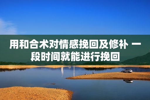 用和合术对情感挽回及修补 一段时间就能进行挽回