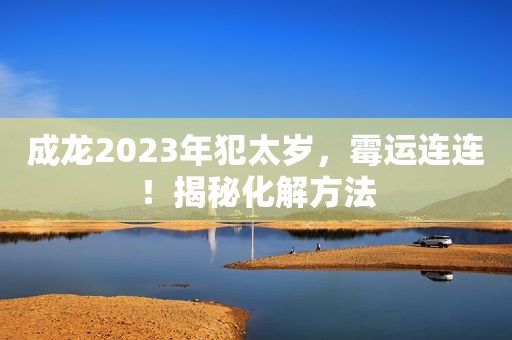 成龙2023年犯太岁，霉运连连！揭秘化解方法