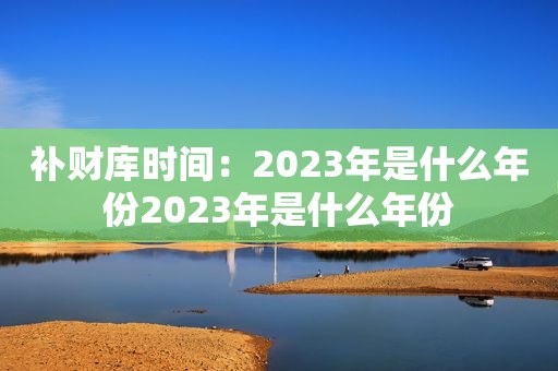 补财库时间：2023年是什么年份2023年是什么年份