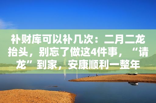 补财库可以补几次：二月二龙抬头，别忘了做这4件事，“请龙”到家，安康顺利一整年