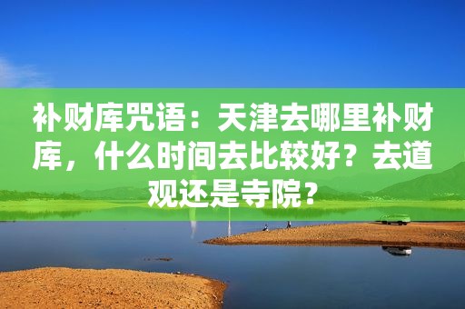 补财库咒语：天津去哪里补财库，什么时间去比较好？去道观还是寺院？