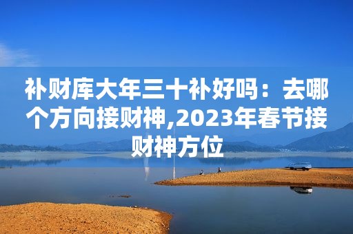 补财库大年三十补好吗：去哪个方向接财神,2023年春节接财神方位