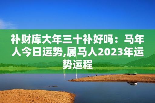 补财库大年三十补好吗：马年人今日运势,属马人2023年运势运程