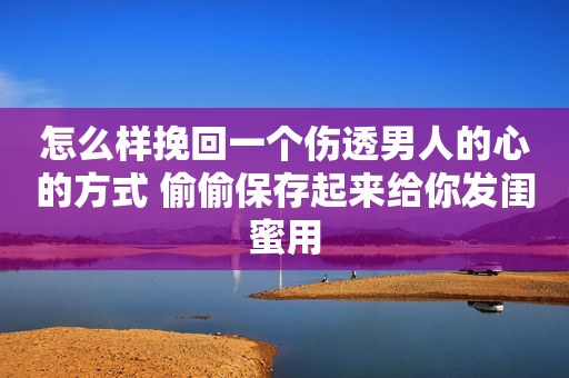 怎么样挽回一个伤透男人的心的方式 偷偷保存起来给你发闺蜜用