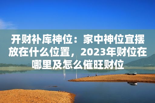 开财补库神位：家中神位宜摆放在什么位置，2023年财位在哪里及怎么催旺财位