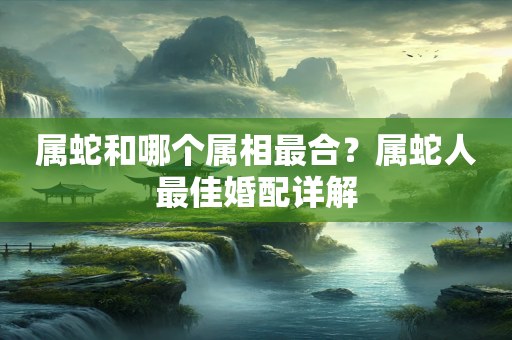 属蛇和哪个属相最合？属蛇人最佳婚配详解