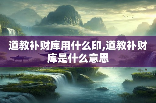 道教补财库用什么印,道教补财库是什么意思