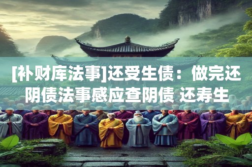 [补财库法事]还受生债：做完还阴债法事感应查阴债 还寿生