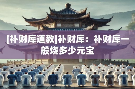 [补财库道教]补财库：补财库一般烧多少元宝