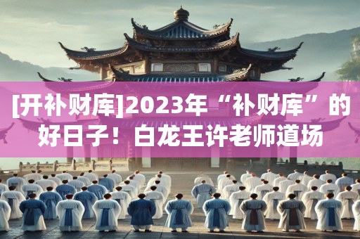 [开补财库]2023年“补财库”的好日子！白龙王许老师道场