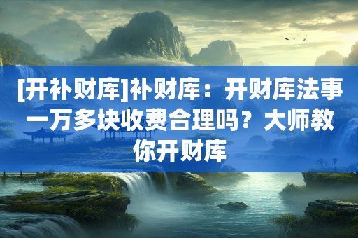 [开补财库]补财库：开财库法事一万多块收费合理吗？大师教你开财库