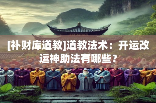 [补财库道教]道教法术：开运改运神助法有哪些？